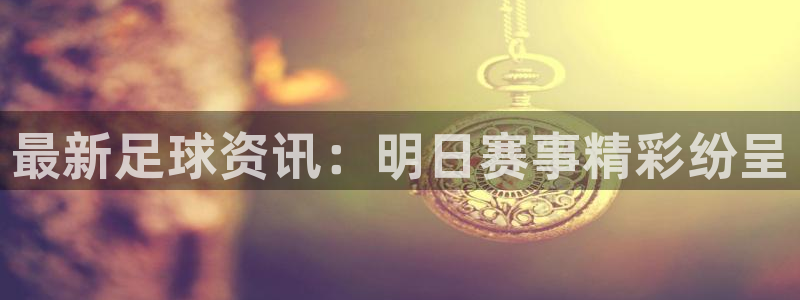 最新足球资讯：明日赛事精彩纷呈
